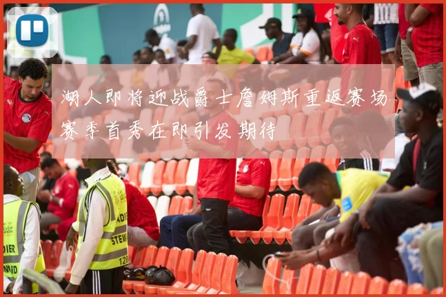 湖人即将迎战爵士詹姆斯重返赛场赛季首秀在即引发期待