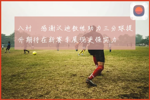 八村塁感谢汉迪教练助力三分球提升期待在新赛季展现更强实力