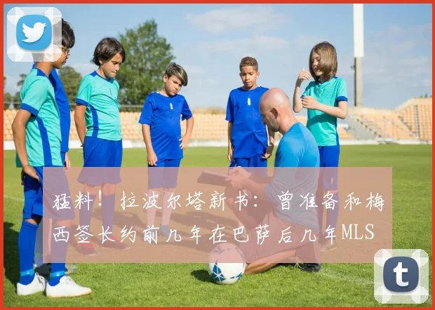 猛料！拉波尔塔新书：曾准备和梅西签长约前几年在巴萨后几年MLS