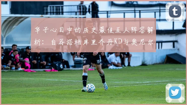 华子心目中的历史最佳五人阵容解析：自荐搭档库里乔丹KD与奥尼尔共襄盛举