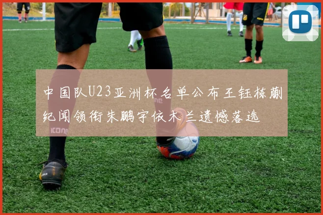 中国队U23亚洲杯名单公布王钰栋蒯纪闻领衔朱鹏宇依木兰遗憾落选