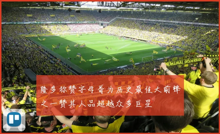 隆多称赞字母哥为历史最佳大前锋之一赞其人品超越众多巨星