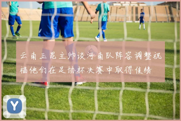 云南玉昆主帅谈河南队阵容调整祝福他们在足协杯决赛中取得佳绩