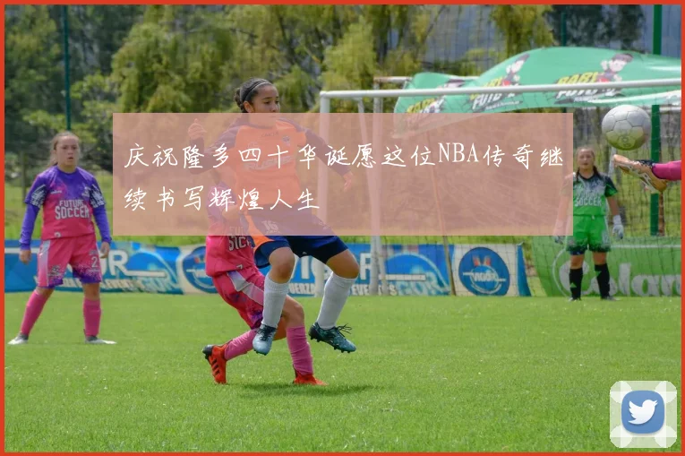 庆祝隆多四十华诞愿这位NBA传奇继续书写辉煌人生