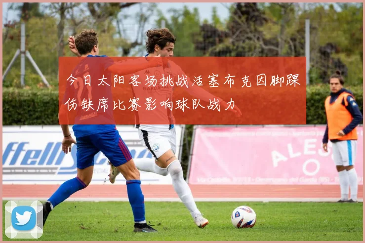 今日太阳客场挑战活塞布克因脚踝伤缺席比赛影响球队战力