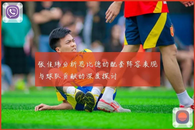 张佳玮分析恩比德的配套阵容表现与球队贡献的深度探讨