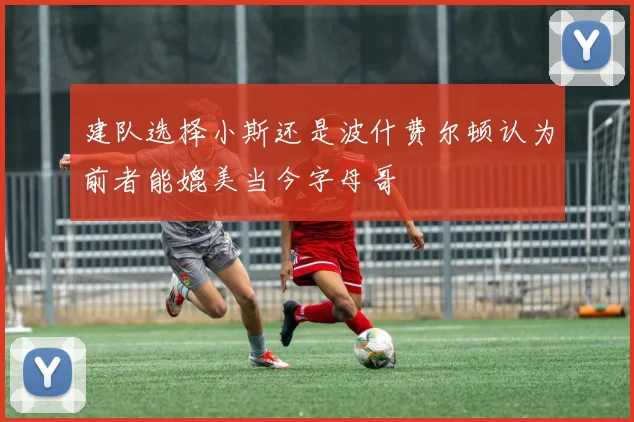 建队选择小斯还是波什费尔顿认为前者能媲美当今字母哥