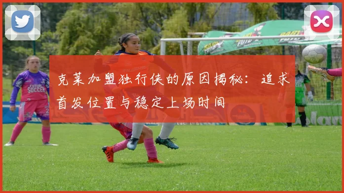 克莱加盟独行侠的原因揭秘：追求首发位置与稳定上场时间