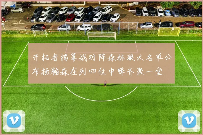 开拓者揭幕战对阵森林狼大名单公布杨瀚森在列四位中锋齐聚一堂