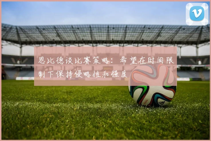 恩比德谈比赛策略：希望在时间限制下保持侵略性和强度