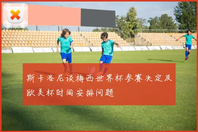 斯卡洛尼谈梅西世界杯参赛决定及欧美杯时间安排问题