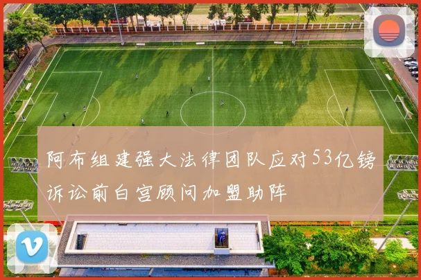 阿布组建强大法律团队应对53亿镑诉讼前白宫顾问加盟助阵